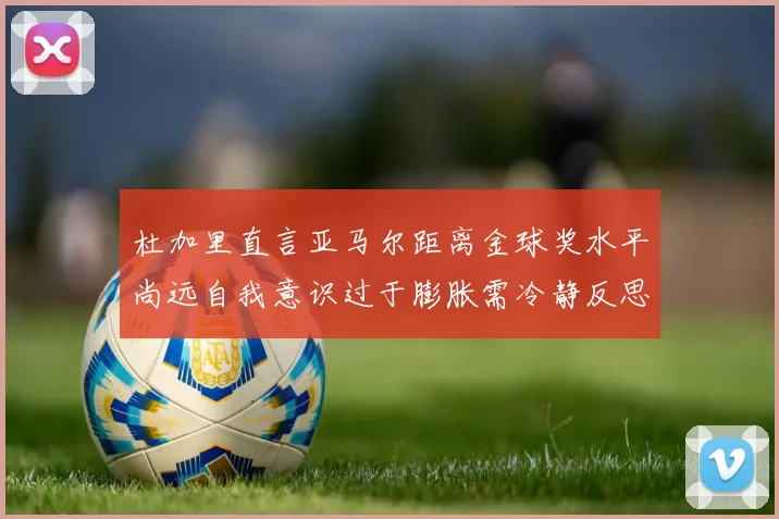 杜加里直言亚马尔距离金球奖水平尚远自我意识过于膨胀需冷静反思